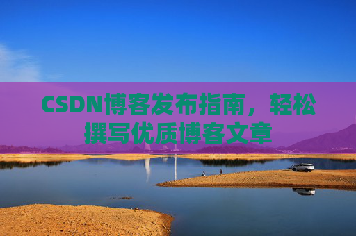 CSDN博客发布指南,轻松撰写优质博客文章 CSDN博客发布指南,轻松撰写优质博客文章